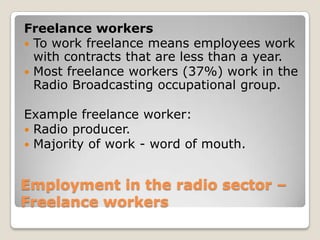 Employment in the radio sector – Freelance workersFreelance workersTo work freelance means employees work with contracts that are less than a year.Most freelance workers (37%) work in the Radio Broadcasting occupational group.Example freelance worker:Radio producer.Majority of work - word of mouth.