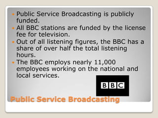 Public Service BroadcastingPublic Service Broadcasting is publicly funded.All BBC stations are funded by the license fee for television.Out of all listening figures, the BBC has a share of over half the total listening hours. The BBC employs nearly 11,000 employees working on the national and local services.