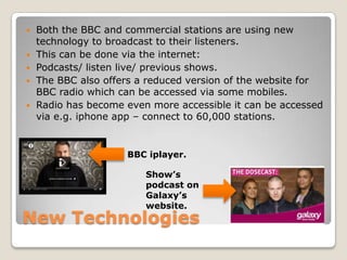 New TechnologiesBoth the BBC and commercial stations are using new technology to broadcast to their listeners.This can be done via the internet: Podcasts/ listen live/ previous shows.The BBC also offers a reduced version of the website for BBC radio which can be accessed via some mobiles.Radio has become even more accessible it can be accessed via e.g. iphone app – connect to 60,000 stations.BBC iplayer.    Show’s podcast on Galaxy’s website.
