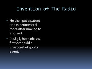 Invention of The Radio

 He then got a patent
  and experimented
  more after moving to
  England.
 In 1898, he made the
  first ever public
  broadcast of sports
  event.
 