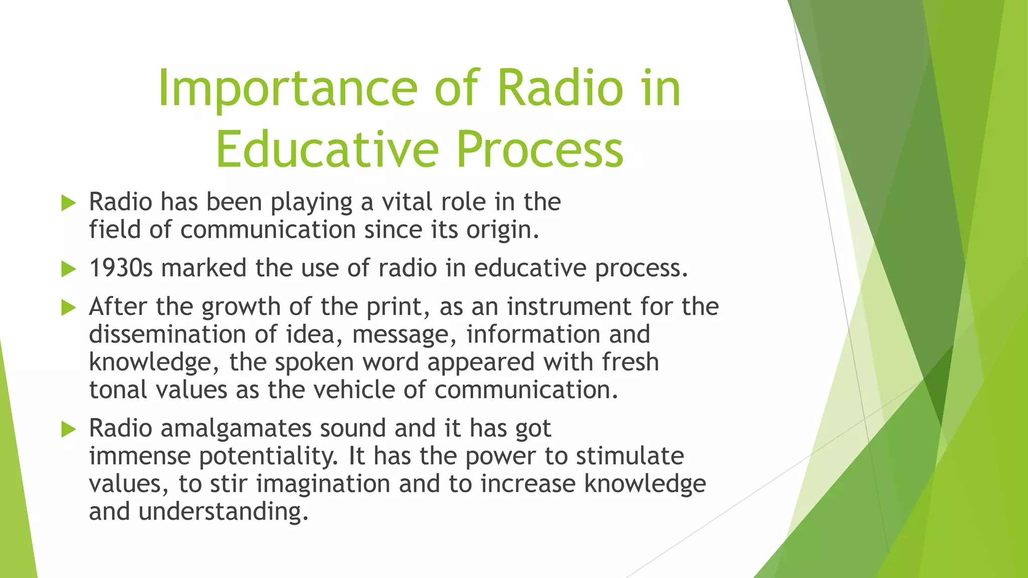 Importance of Radio in
Educative Process
 Radio has been playing a vital role in the
field of communication since its origin.
 1930s marked the use of radio in educative process.
 After the growth of the print, as an instrument for the
dissemination of idea, message, information and
knowledge, the spoken word appeared with fresh
tonal values as the vehicle of communication.
 Radio amalgamates sound and it has got
immense potentiality. It has the power to stimulate
values, to stir imagination and to increase knowledge
and understanding.
 