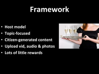 Framework Host model Topic-focused Citizen-generated content Upload vid, audio & photos  Lots of little rewards 