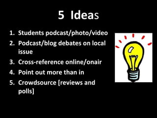 5  Idea s Students podcast/photo/video  Podcast/blog debates on local issue Cross-reference online/onair Point out more than in Crowdsource [reviews and polls] 
