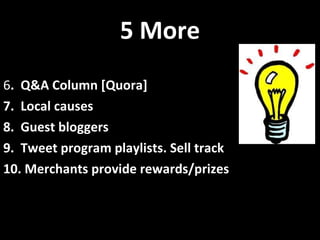 5 More 6 .  Q&A Column [Quora] 7.  Local causes 8.  Guest bloggers 9.  Tweet program playlists. Sell track 10. Merchants provide rewards/prizes 