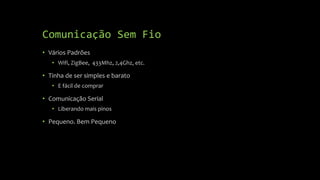 Comunicação Sem Fio
• Vários Padrões
• Wifi, ZigBee, 433Mhz, 2,4Ghz, etc.
• Tinha de ser simples e barato
• E fácil de comprar
• Comunicação Serial
• Liberando mais pinos
• Pequeno. Bem Pequeno
 