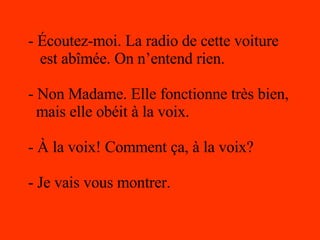 - Écoutez-moi. La radio de cette voiture est abîmée. On n’entend rien. - Non Madame. Elle fonctionne très bien, mais elle obéit à la voix. - À la voix! Comment ça, à la voix? - Je vais vous montrer. 