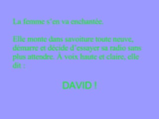 La femme s’en va enchantée.  Elle monte dans savoiture toute neuve, démarre et décide d’essayer sa radio sans plus attendre. À voix haute et claire, elle dit : DAVID ! 