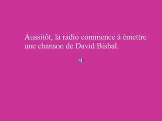 Aussitôt, la radio commence à émettre une chanson de David Bisbal. 