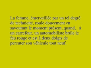 La femme, émerveillée par un tel degré de technicité, roule doucement en savourant le moment présent, quand,  à un carrefour, un automobiliste brûle le feu rouge et est à deux doigts de percuter son véhicule tout neuf. 