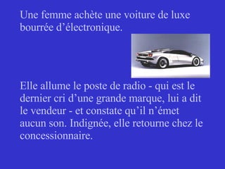 Une femme achète une voiture de luxe bourrée d’électronique. Elle allume le poste de radio - qui est le dernier cri d’une grande marque, lui a dit le vendeur - et constate qu’il n’émet aucun son. Indignée, elle retourne chez le concessionnaire. 