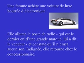 Une femme achète une voiture de luxe
bourrée d’électronique.
Elle allume le poste de radio - qui est le
dernier cri d’une grande marque, lui a dit
le vendeur - et constate qu’il n’émet
aucun son. Indignée, elle retourne chez le
concessionnaire.
 