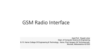 GSM Radio Interface
Asst.Prof. Rupali Lohar
Dept. of Computer Science & Engineering
B. R. Harne College Of Engineering & Technology, Karav, Post Vangani (W Tal Ambernath,
Mumbai, Maharashtra 421503
 