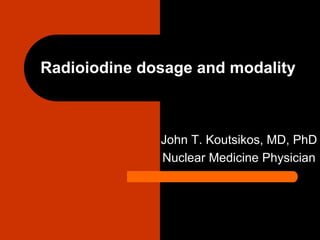 Radioiodine dosage and modality
John T. Koutsikos, MD, PhD
Nuclear Medicine Physician
 