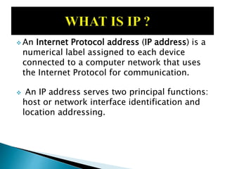  An Internet Protocol address (IP address) is a
numerical label assigned to each device
connected to a computer network that uses
the Internet Protocol for communication.
 An IP address serves two principal functions:
host or network interface identification and
location addressing.
 