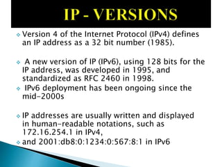  Version 4 of the Internet Protocol (IPv4) defines
an IP address as a 32 bit number (1985).
 A new version of IP (IPv6), using 128 bits for the
IP address, was developed in 1995, and
standardized as RFC 2460 in 1998.
 IPv6 deployment has been ongoing since the
mid-2000s
 IP addresses are usually written and displayed
in human-readable notations, such as
172.16.254.1 in IPv4,
 and 2001:db8:0:1234:0:567:8:1 in IPv6
 