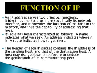  An IP address serves two principal functions.
It identifies the host, or more specifically its network
interface, and it provides the location of the host in the
network, and thus the capability of addressing that
host.
 Its role has been characterized as follows: "A name
indicates what we seek. An address indicates where it
is. A route indicates how to get there.
 The header of each IP packet contains the IP address of
the sending host, and that of the destination host. A
host may use geolocation software to deduce
the geolocation of its communicating peer.
 