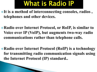 It is a method of interconnecting consoles, radios ,
telephones and other devices.
Radio over Internet Protocol, or RoIP, is similar to
Voice over IP (VoIP), but augments two-way radio
communications rather than telephone calls.
Radio over Internet Protocol (RoIP) is a technology
for transmitting radio communication signals using
the Internet Protocol (IP) standard..
What is Radio IP
 