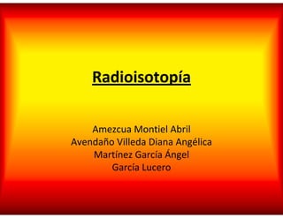 Radioisotopía
Amezcua Montiel Abril
Avendaño Villeda Diana Angélica
Martínez García Ángel
García Lucero
 