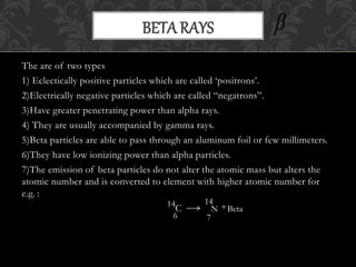 The are of two types
1) Eclectically positive particles which are called ‘positrons’.
2)Electrically negative particles which are called “negatrons”.
3)Have greater penetrating power than alpha rays.
4) They are usually accompanied by gamma rays.
5)Beta particles are able to pass through an aluminum foil or few millimeters.
6)They have low ionizing power than alpha particles.
7)The emission of beta particles do not alter the atomic mass but alters the
atomic number and is converted to element with higher atomic number for
e.g. :
C
BETA RAYS
6
14
N
7
14
Beta+

 