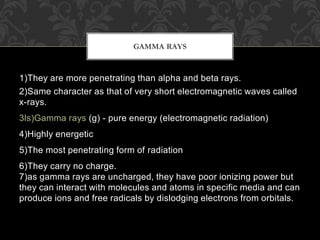 1)They are more penetrating than alpha and beta rays.
2)Same character as that of very short electromagnetic waves called
x-rays.
3ls)Gamma rays (g) - pure energy (electromagnetic radiation)
4)Highly energetic
5)The most penetrating form of radiation
6)They carry no charge.
7)as gamma rays are uncharged, they have poor ionizing power but
they can interact with molecules and atoms in specific media and can
produce ions and free radicals by dislodging electrons from orbitals.
GAMMA RAYS
 