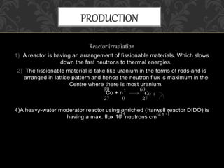 Reactor irradiation
1) A reactor is having an arrangement of fissionable materials. Which slows
down the fast neutrons to thermal energies.
2) The fissionable material is take like uranium in the forms of rods and is
arranged in lattice pattern and hence the neutron flux is maximum in the
Centre where there is most uranium.
Co + n
4)A heavy-water moderator reactor using enriched (harwell reactor DIDO) is
having a max. flux 10 neutrons cm
PRODUCTION
27
59
Co
27
60
0
1
+
14 -2 s -1
 