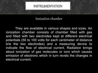 Ionization chamber
They are available in various shapes and sizes. An
ionization chamber consists of chamber filled with gas
and fitted with two electrodes kept at different electrical
potentials (50 to 100 volts for each centimeter of distance
b/w the two electrodes) and a measuring device to
indicate the flow of electrical current. Radiation brings
about ionization of gas molecules or ions which causes
emission of electrons which in turn revels the changes in
electrical current.
INSTRUMENTATION
 