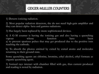 1) Detects ionizing radiation.
2) Most popular radiation detectors, the do not need high-gain amplifier and
they can detect alpha- beta and gamma radiations.
3) Has largely been replaced by more sophisticated devices.
4) A G-M counter is having the ionizing gas and also having a quenching
vapour whose function have been
a) to prevent spurious pulses that may get produced due to the positive ions
reaching the cathode.
b) To absorb the photos emitted by exited by exited atoms and molecules
returning to their ground state.
Some quenching agents are chlorine, bromine, ethyl alcohol, ethyl formate as
organic quenching agent.
5) Ionized rays interact with chamber filled with gas, thus current produced
and reading is noted by radiation.
GEIGER-MULLERCOUNTERS
 