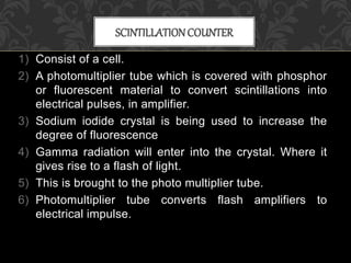 1) Consist of a cell.
2) A photomultiplier tube which is covered with phosphor
or fluorescent material to convert scintillations into
electrical pulses, in amplifier.
3) Sodium iodide crystal is being used to increase the
degree of fluorescence
4) Gamma radiation will enter into the crystal. Where it
gives rise to a flash of light.
5) This is brought to the photo multiplier tube.
6) Photomultiplier tube converts flash amplifiers to
electrical impulse.
SCINTILLATIONCOUNTER
 