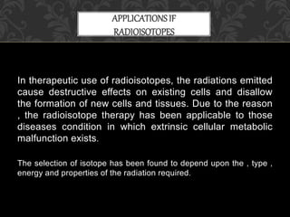 In therapeutic use of radioisotopes, the radiations emitted
cause destructive effects on existing cells and disallow
the formation of new cells and tissues. Due to the reason
, the radioisotope therapy has been applicable to those
diseases condition in which extrinsic cellular metabolic
malfunction exists.
The selection of isotope has been found to depend upon the , type ,
energy and properties of the radiation required.
APPLICATIONSIF
RADIOISOTOPES
 