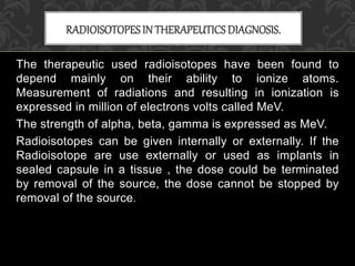 The therapeutic used radioisotopes have been found to
depend mainly on their ability to ionize atoms.
Measurement of radiations and resulting in ionization is
expressed in million of electrons volts called MeV.
The strength of alpha, beta, gamma is expressed as MeV.
Radioisotopes can be given internally or externally. If the
Radioisotope are use externally or used as implants in
sealed capsule in a tissue , the dose could be terminated
by removal of the source, the dose cannot be stopped by
removal of the source.
RADIOISOTOPESIN THERAPEUTICSDIAGNOSIS.
 