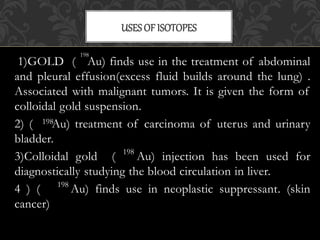 1)GOLD ( Au) finds use in the treatment of abdominal
and pleural effusion(excess fluid builds around the lung) .
Associated with malignant tumors. It is given the form of
colloidal gold suspension.
2) ( Au) treatment of carcinoma of uterus and urinary
bladder.
3)Colloidal gold ( Au) injection has been used for
diagnostically studying the blood circulation in liver.
4 ) ( Au) finds use in neoplastic suppressant. (skin
cancer)
USESOF ISOTOPES
198
198
198
198
 