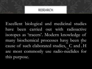 Excellent biological and medicinal studies
have been carried out with radioactive
isotopes as ‘tracers’. Modern knowledge of
many biochemical processes have been the
cause of such elaborated studies, C and H
are most commonly use radio-nuclides for
this purpose.
RESEARCH
16
14
3
1
 