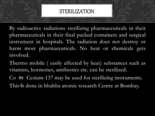 By radioactive radiations sterilizing pharmaceuticals in their
pharmaceuticals in their final packed containers and surgical
instrument in hospitals. The radiation does not destroy or
harm most pharmaceuticals. No heat or chemicals gets
involved.
Thermo mobile ( easily affected by heat) substances such as
vitamins, hormones, antibiotics etc. can be sterilized.
Co or Cesium-137 may be used for sterilizing instruments.
This is done in bhabha atomic research Centre at Bombay.
STERILIZATION
30
27
 