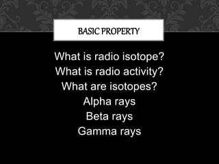 What is radio isotope?
What is radio activity?
What are isotopes?
Alpha rays
Beta rays
Gamma rays
BASICPROPERTY
 