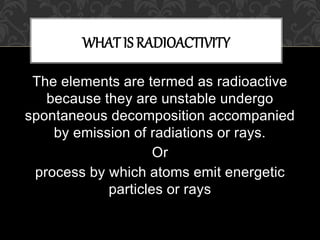 The elements are termed as radioactive
because they are unstable undergo
spontaneous decomposition accompanied
by emission of radiations or rays.
Or
process by which atoms emit energetic
particles or rays
WHAT IS RADIOACTIVITY
 