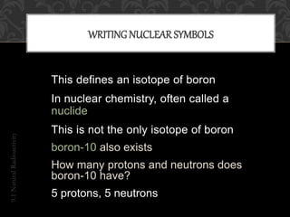 B11
5
9.1NaturalRadioactivity
WRITING NUCLEAR SYMBOLS
This defines an isotope of boron
In nuclear chemistry, often called a
nuclide
This is not the only isotope of boron
boron-10 also exists
How many protons and neutrons does
boron-10 have?
5 protons, 5 neutrons
 