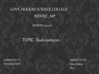 GOVT. HOLKAR SCIENCE COLLEGE
INDORE , MP
TOPIC- Radioisotopes
SESSION 2015-16
SUBMITTED BY
Aman kakne
M.sc
SUBMITTED TO
PHARMA DEPT.
 
