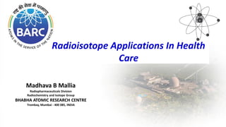 Madhava B Mallia
Radiopharmaceuticals Division
Radiochemistry and Isotope Group
BHABHA ATOMIC RESEARCH CENTRE
Trombay, Mumbai - 400 085, INDIA
Radioisotope Applications In Health
Care
 