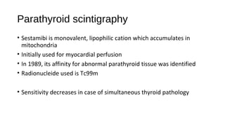 Parathyroid scintigraphy
• Sestamibi is monovalent, lipophilic cation which accumulates in
mitochondria
• Initially used for myocardial perfusion
• In 1989, its affinity for abnormal parathyroid tissue was identified
• Radionucleide used is Tc99m
• Sensitivity decreases in case of simultaneous thyroid pathology
 