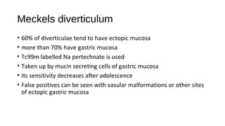 Meckels diverticulum
• 60% of diverticulae tend to have ectopic mucosa
• more than 70% have gastric mucosa
• Tc99m labelled Na pertechnate is used
• Taken up by mucin secreting cells of gastric mucosa
• Its sensitivity decreases after adolescence
• False positives can be seen with vasular malformations or other sites
of ectopic gastric mucosa
 