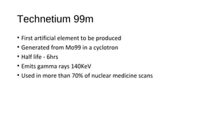 Technetium 99m
• First artificial element to be produced
• Generated from Mo99 in a cyclotron
• Half life - 6hrs
• Emits gamma rays 140KeV
• Used in more than 70% of nuclear medicine scans
 