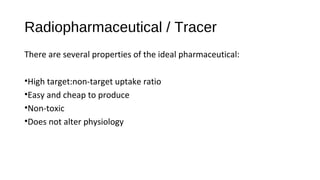 Radiopharmaceutical / Tracer
There are several properties of the ideal pharmaceutical:
•High target:non-target uptake ratio
•Easy and cheap to produce
•Non-toxic
•Does not alter physiology
 