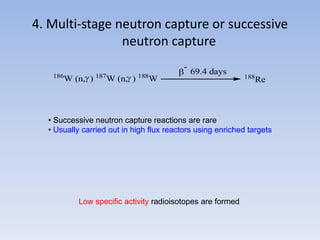 4. Multi-stage neutron capture or successive
neutron capture
186
W (n, ) 187
W (n, ) 188
W

-
69.4 days
188
Re
Low specific activity radioisotopes are formed
• Successive neutron capture reactions are rare
• Usually carried out in high flux reactors using enriched targets
 