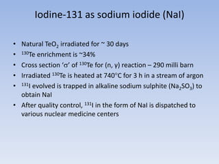 Iodine-131 as sodium iodide (NaI)
• Natural TeO2 irradiated for ~ 30 days
• 130Te enrichment is ~34%
• Cross section ‘’ of 130Te for (n, γ) reaction – 290 milli barn
• Irradiated 130Te is heated at 740C for 3 h in a stream of argon
• 131I evolved is trapped in alkaline sodium sulphite (Na2SO3) to
obtain NaI
• After quality control, 131I in the form of NaI is dispatched to
various nuclear medicine centers
 