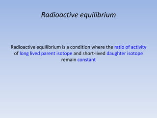 Radioactive equilibrium
Radioactive equilibrium is a condition where the ratio of activity
of long lived parent isotope and short-lived daughter isotope
remain constant
 