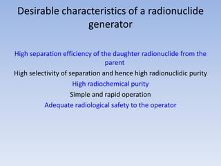 Desirable characteristics of a radionuclide
generator
High separation efficiency of the daughter radionuclide from the
parent
High selectivity of separation and hence high radionuclidic purity
High radiochemical purity
Simple and rapid operation
Adequate radiological safety to the operator
 
