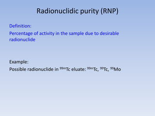 Radionuclidic purity (RNP)
Definition:
Percentage of activity in the sample due to desirable
radionuclide
Example:
Possible radionuclide in 99mTc eluate: 99mTc, 99Tc, 99Mo
 