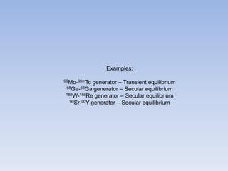 Examples:
99Mo-99mTc generator – Transient equilibrium
68Ge-68Ga generator – Secular equilibrium
188W-188Re generator – Secular equilibrium
90Sr-90Y generator – Secular equilibrium
 