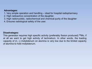 Advantages:
1. Very simple operation and handling – ideal for hospital radiopharmacy
2. High radioactive concentration of the daughter.
3. High radionuclidic, radiochemical and chemical purity of the daughter
4. Ensures radiological safety of the user.
Disadvatages:
This generator requires high specific activity (preferably fission produced) 99Mo, if
at all we want to get high activity of technetium. In other words, the loading
capacity of (n, ) molybdenum on alumina is very low due to the limited capacity
of alumina to hold molybdenum.
 