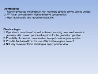 Advantages:
1. Reactor produced molybdenum with moderate specific activity can be utilized.
2. 99mTc can be obtained in high radioactive concentration.
3. High radionuclidic and radiochemical purity.
Disadvantages:
1. Operation is complicated as well as time consuming compared to column
generator. Also trained personnel required for the generator operation.
2. Possibility of chemical contamination from polymeric organic species.
3. Possible fire hazard from the use of flammable organic solvent.
4. Not very convenient from radiological safety point of view.
 